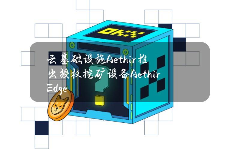 云基础设施Aethir推出授权挖矿设备AethirEdge