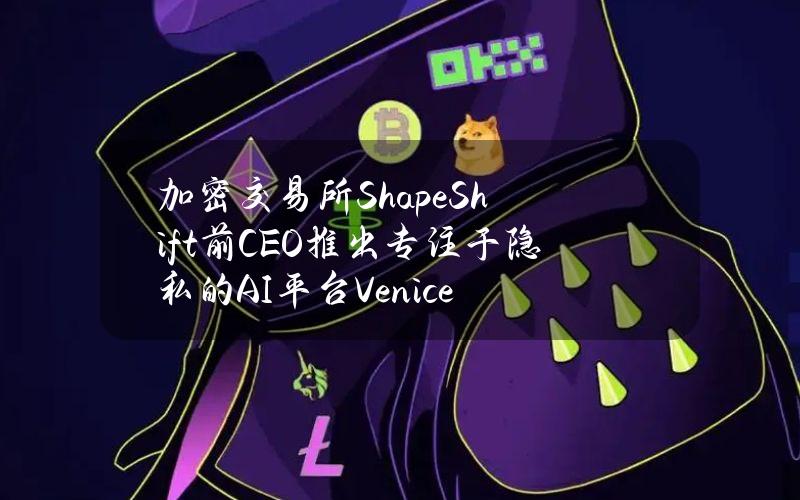 加密交易所ShapeShift前CEO推出专注于隐私的AI平台Venice