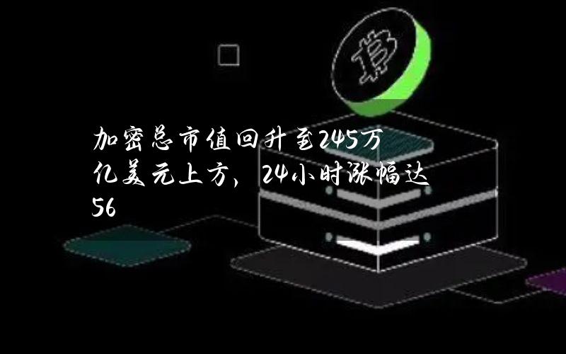 加密总市值回升至2.45万亿美元上方，24小时涨幅达5.6%