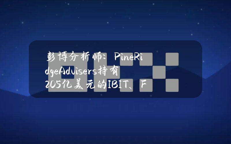 彭博分析师：PineRidgeAdvisers持有2.05亿美元的IBIT、FBTC和BITB