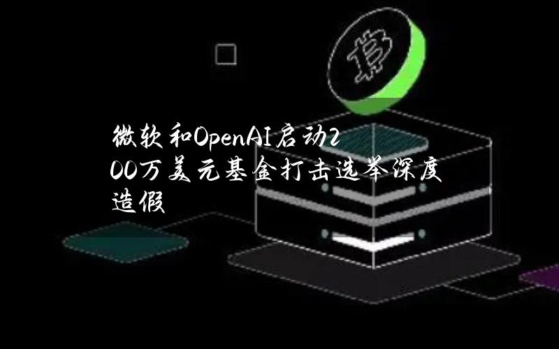 微软和OpenAI启动200万美元基金打击选举深度造假