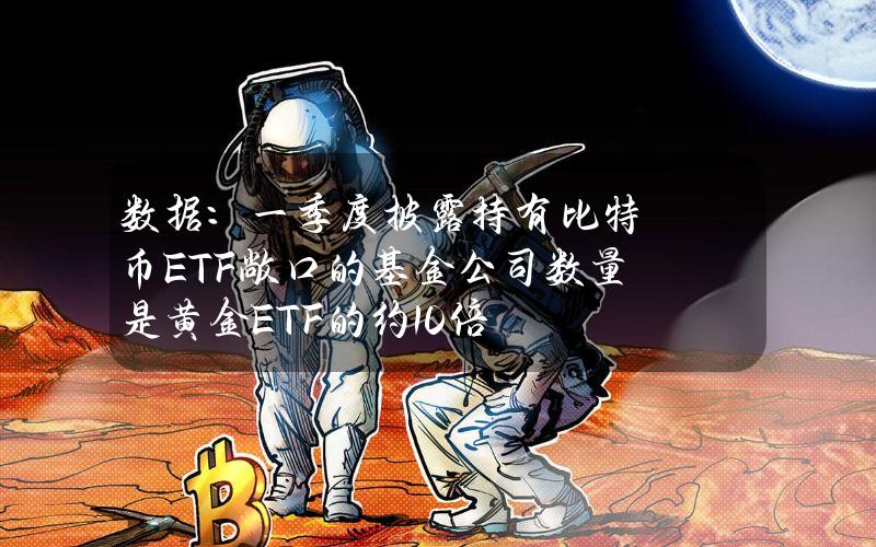 数据：一季度披露持有比特币ETF敞口的基金公司数量是黄金ETF的约10倍