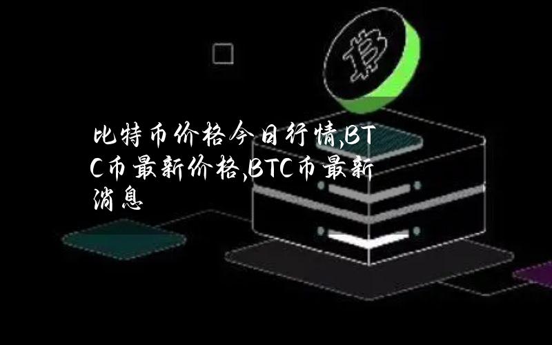 比特币价格今日行情,BTC币最新价格,BTC币最新消息