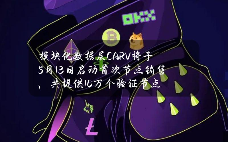 模块化数据层CARV将于5月13日启动首次节点销售，共提供10万个验证节点