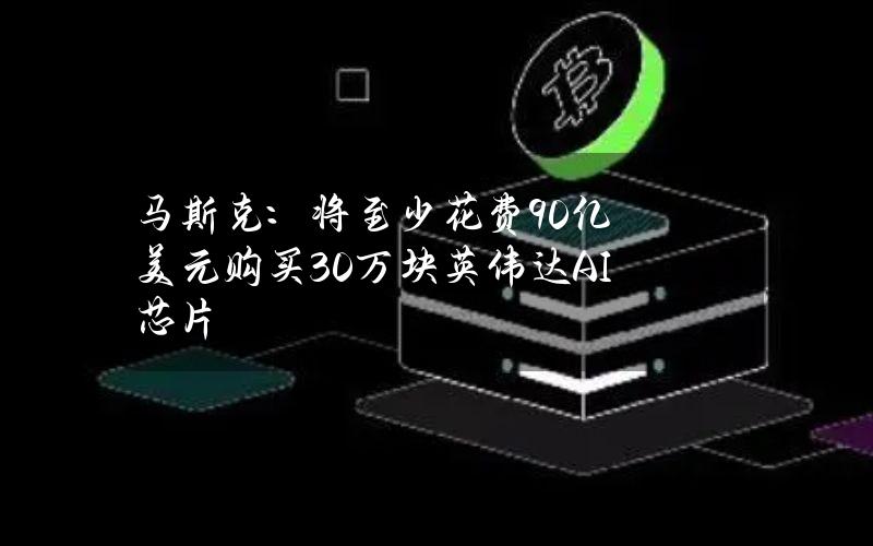 马斯克：将至少花费90亿美元购买30万块英伟达AI芯片