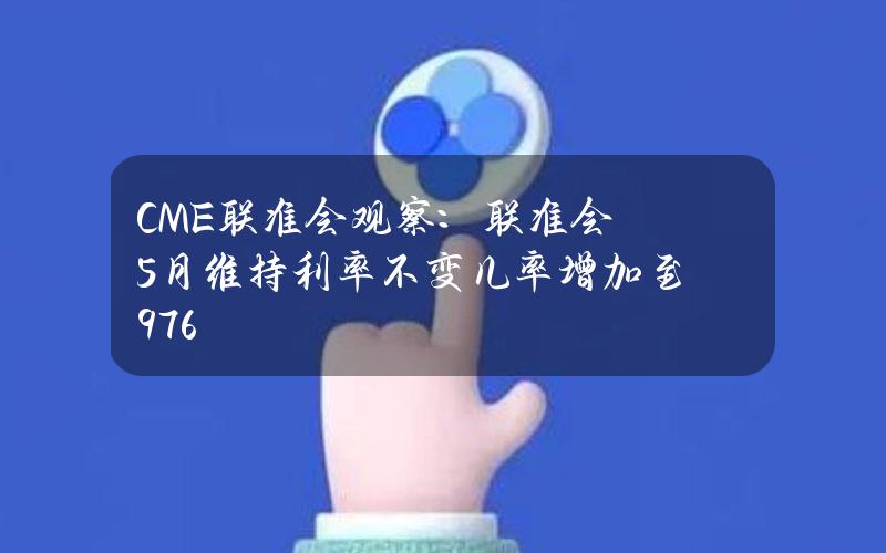 CME联准会观察：联准会5月维持利率不变几率增加至97.6%