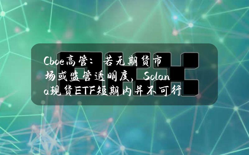 Cboe高管：若无期货市场或监管透明度，Solana现货ETF短期内并不可行