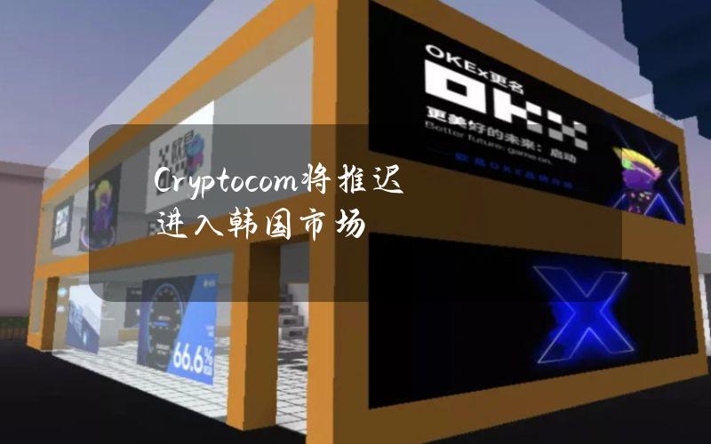 Crypto.com将推迟进入韩国市场