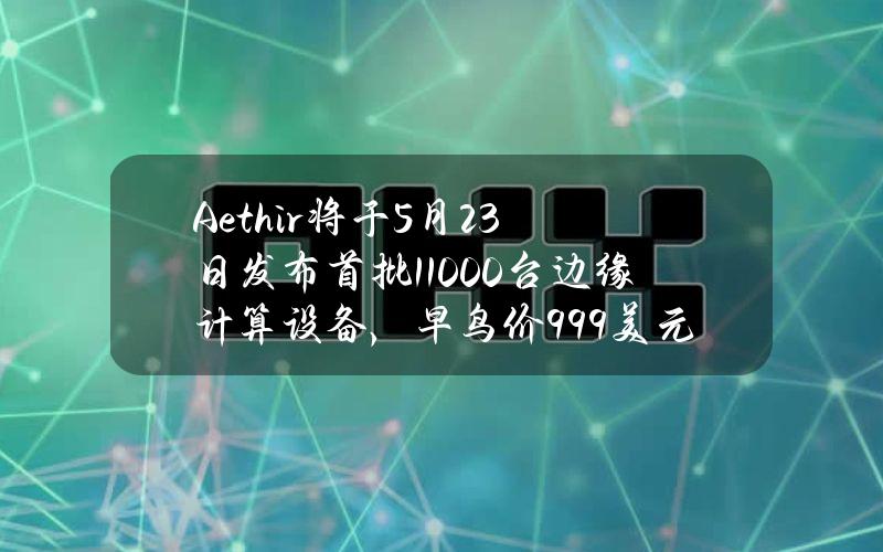 Aethir将于5月23日发布首批11000台边缘计算设备，早鸟价999美元