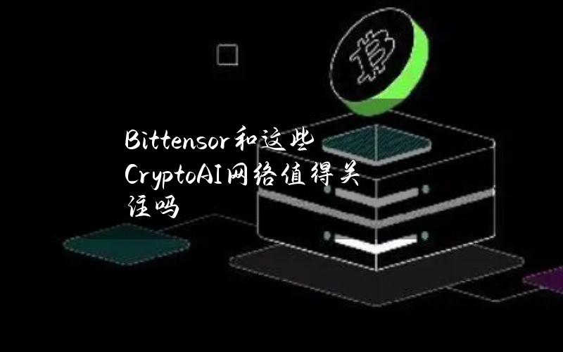 Bittensor和这些CryptoAI网络值得关注吗？