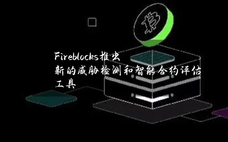 Fireblocks推出新的威胁检测和智能合约评估工具