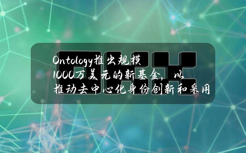 Ontology推出规模1000万美元的新基金，以推动去中心化身份创新和采用