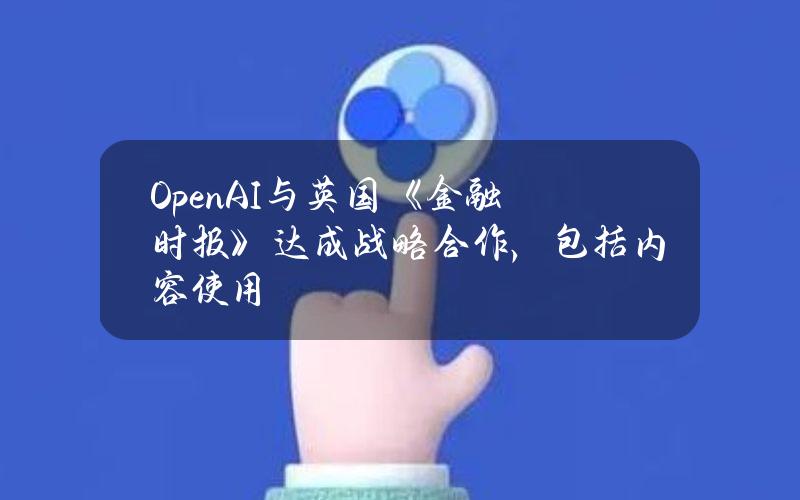 OpenAI与英国《金融时报》达成战略合作，包括内容使用