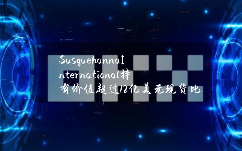 SusquehannaInternational持有价值超过12亿美元现货比特币ETF