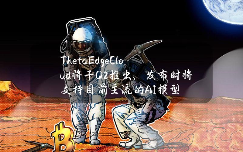 ThetaEdgeCloud将于Q2推出，发布时将支持目前主流的AI模型